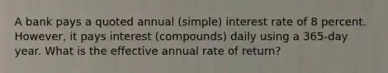 A bank pays a quoted annual (simple) interest rate of 8 percent. However, it pays interest (compounds) daily using a 365-day year. What is the effective annual rate of return?