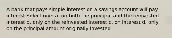 A bank that pays simple interest on a savings account will pay interest Select one: a. on both the principal and the reinvested interest b. only on the reinvested interest c. on interest d. only on the principal amount originally invested