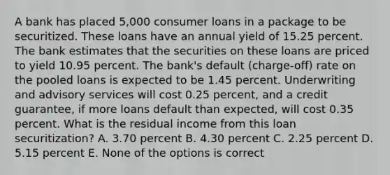 A bank has placed 5,000 consumer loans in a package to be securitized. These loans have an annual yield of 15.25 percent. The bank estimates that the securities on these loans are priced to yield 10.95 percent. The bank's default (charge-off) rate on the pooled loans is expected to be 1.45 percent. Underwriting and advisory services will cost 0.25 percent, and a credit guarantee, if more loans default than expected, will cost 0.35 percent. What is the residual income from this loan securitization? A. 3.70 percent B. 4.30 percent C. 2.25 percent D. 5.15 percent E. None of the options is correct