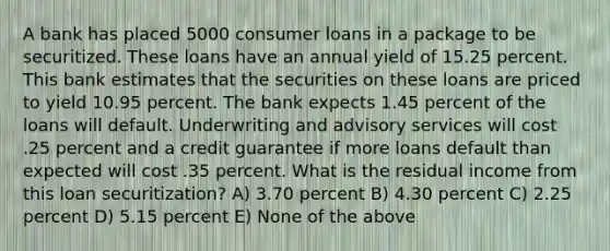 A bank has placed 5000 consumer loans in a package to be securitized. These loans have an annual yield of 15.25 percent. This bank estimates that the securities on these loans are priced to yield 10.95 percent. The bank expects 1.45 percent of the loans will default. Underwriting and advisory services will cost .25 percent and a credit guarantee if more loans default than expected will cost .35 percent. What is the residual income from this loan securitization? A) 3.70 percent B) 4.30 percent C) 2.25 percent D) 5.15 percent E) None of the above