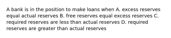 A bank is in the position to make loans when A. excess reserves equal actual reserves B. free reserves equal excess reserves C. required reserves are <a href='https://www.questionai.com/knowledge/k7BtlYpAMX-less-than' class='anchor-knowledge'>less than</a> actual reserves D. required reserves are <a href='https://www.questionai.com/knowledge/ktgHnBD4o3-greater-than' class='anchor-knowledge'>greater than</a> actual reserves