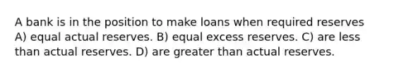 A bank is in the position to make loans when required reserves A) equal actual reserves. B) equal excess reserves. C) are <a href='https://www.questionai.com/knowledge/k7BtlYpAMX-less-than' class='anchor-knowledge'>less than</a> actual reserves. D) are <a href='https://www.questionai.com/knowledge/ktgHnBD4o3-greater-than' class='anchor-knowledge'>greater than</a> actual reserves.