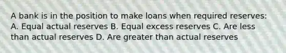 A bank is in the position to make loans when required reserves: A. Equal actual reserves B. Equal excess reserves C. Are less than actual reserves D. Are greater than actual reserves