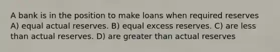 A bank is in the position to make loans when required reserves A) equal actual reserves. B) equal excess reserves. C) are less than actual reserves. D) are greater than actual reserves