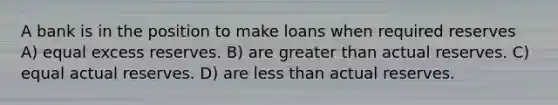 A bank is in the position to make loans when required reserves A) equal excess reserves. B) are greater than actual reserves. C) equal actual reserves. D) are less than actual reserves.