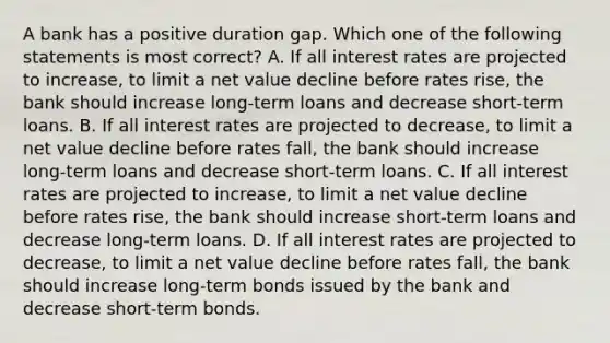 A bank has a positive duration gap. Which one of the following statements is most correct? A. If all interest rates are projected to increase, to limit a net value decline before rates rise, the bank should increase long-term loans and decrease short-term loans. B. If all interest rates are projected to decrease, to limit a net value decline before rates fall, the bank should increase long-term loans and decrease short-term loans. C. If all interest rates are projected to increase, to limit a net value decline before rates rise, the bank should increase short-term loans and decrease long-term loans. D. If all interest rates are projected to decrease, to limit a net value decline before rates fall, the bank should increase long-term bonds issued by the bank and decrease short-term bonds.