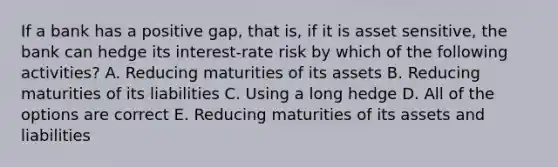 If a bank has a positive gap, that is, if it is asset sensitive, the bank can hedge its interest-rate risk by which of the following activities? A. Reducing maturities of its assets B. Reducing maturities of its liabilities C. Using a long hedge D. All of the options are correct E. Reducing maturities of its assets and liabilities