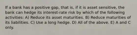 If a bank has a positive gap, that is, if it is asset sensitive, the bank can hedge its interest-rate risk by which of the following activities: A) Reduce its asset maturities. B) Reduce maturities of its liabilities. C) Use a long hedge. D) All of the above. E) A and C only.