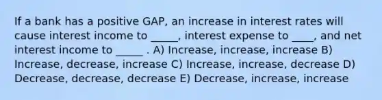 If a bank has a positive GAP, an increase in interest rates will cause interest income to _____, interest expense to ____, and net interest income to _____ . A) Increase, increase, increase B) Increase, decrease, increase C) Increase, increase, decrease D) Decrease, decrease, decrease E) Decrease, increase, increase