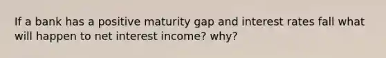 If a bank has a positive maturity gap and interest rates fall what will happen to net interest income? why?