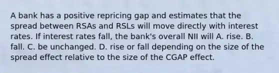 A bank has a positive repricing gap and estimates that the spread between RSAs and RSLs will move directly with interest rates. If interest rates fall, the bank's overall NII will A. rise. B. fall. C. be unchanged. D. rise or fall depending on the size of the spread effect relative to the size of the CGAP effect.