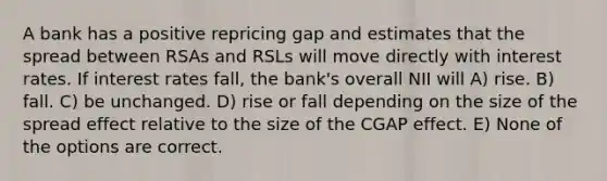 A bank has a positive repricing gap and estimates that the spread between RSAs and RSLs will move directly with interest rates. If interest rates fall, the bank's overall NII will A) rise. B) fall. C) be unchanged. D) rise or fall depending on the size of the spread effect relative to the size of the CGAP effect. E) None of the options are correct.