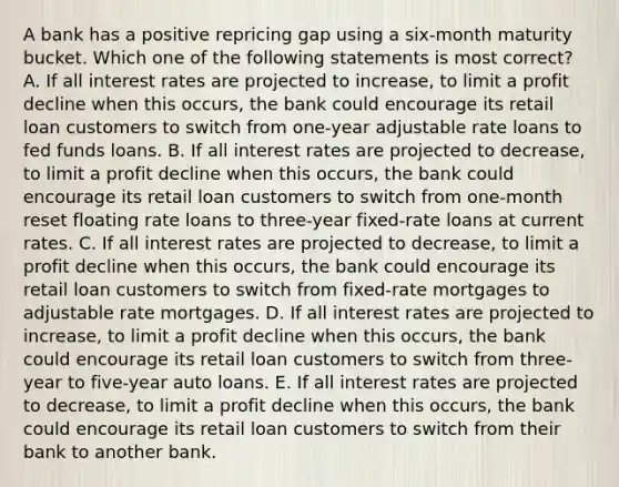 A bank has a positive repricing gap using a six-month maturity bucket. Which one of the following statements is most correct? A. If all interest rates are projected to increase, to limit a profit decline when this occurs, the bank could encourage its retail loan customers to switch from one-year adjustable rate loans to fed funds loans. B. If all interest rates are projected to decrease, to limit a profit decline when this occurs, the bank could encourage its retail loan customers to switch from one-month reset floating rate loans to three-year fixed-rate loans at current rates. C. If all interest rates are projected to decrease, to limit a profit decline when this occurs, the bank could encourage its retail loan customers to switch from fixed-rate mortgages to adjustable rate mortgages. D. If all interest rates are projected to increase, to limit a profit decline when this occurs, the bank could encourage its retail loan customers to switch from three-year to five-year auto loans. E. If all interest rates are projected to decrease, to limit a profit decline when this occurs, the bank could encourage its retail loan customers to switch from their bank to another bank.