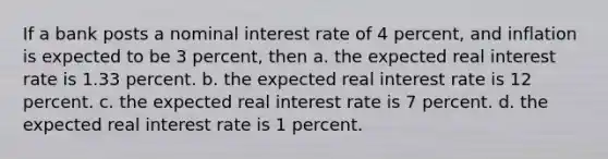 If a bank posts a nominal interest rate of 4 percent, and inflation is expected to be 3 percent, then a. the expected real interest rate is 1.33 percent. b. the expected real interest rate is 12 percent. c. the expected real interest rate is 7 percent. d. the expected real interest rate is 1 percent.