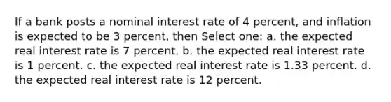 If a bank posts a nominal interest rate of 4 percent, and inflation is expected to be 3 percent, then Select one: a. the expected real interest rate is 7 percent. b. the expected real interest rate is 1 percent. c. the expected real interest rate is 1.33 percent. d. the expected real interest rate is 12 percent.