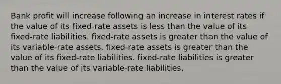 Bank profit will increase following an increase in interest rates if the value of its fixed-rate assets is less than the value of its fixed-rate liabilities. fixed-rate assets is greater than the value of its variable-rate assets. fixed-rate assets is greater than the value of its fixed-rate liabilities. fixed-rate liabilities is greater than the value of its variable-rate liabilities.