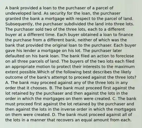 A bank provided a loan to the purchaser of a parcel of undeveloped land. As security for the loan, the purchaser granted the bank a mortgage with respect to the parcel of land. Subsequently, the purchaser subdivided the land into three lots. The purchaser sold two of the three lots, each to a different buyer at a different time. Each buyer obtained a loan to finance the purchase from a different bank, neither of which was the bank that provided the original loan to the purchaser. Each buyer gave his lender a mortgage on his lot. The purchaser later defaulted on his bank loan. The bank filed an action to foreclose on all three parcels of land. The buyers of the two lots each filed an appropriate motion to protect their interests to the maximum extent possible.Which of the following best describes the likely outcome of the bank's attempt to proceed against the three lots? A. The bank may proceed against any of the three lots in any order that it chooses. B. The bank must proceed first against the lot retained by the purchaser and then against the lots in the order in which the mortgages on them were created. C. The bank must proceed first against the lot retained by the purchaser and then against the lots in the inverse order in which the mortgages on them were created. D. The bank must proceed against all of the lots in a manner that recovers an equal amount from each.