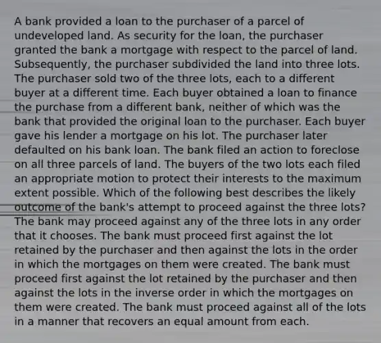 A bank provided a loan to the purchaser of a parcel of undeveloped land. As security for the loan, the purchaser granted the bank a mortgage with respect to the parcel of land. Subsequently, the purchaser subdivided the land into three lots. The purchaser sold two of the three lots, each to a different buyer at a different time. Each buyer obtained a loan to finance the purchase from a different bank, neither of which was the bank that provided the original loan to the purchaser. Each buyer gave his lender a mortgage on his lot. The purchaser later defaulted on his bank loan. The bank filed an action to foreclose on all three parcels of land. The buyers of the two lots each filed an appropriate motion to protect their interests to the maximum extent possible. Which of the following best describes the likely outcome of the bank's attempt to proceed against the three lots? The bank may proceed against any of the three lots in any order that it chooses. The bank must proceed first against the lot retained by the purchaser and then against the lots in the order in which the mortgages on them were created. The bank must proceed first against the lot retained by the purchaser and then against the lots in the inverse order in which the mortgages on them were created. The bank must proceed against all of the lots in a manner that recovers an equal amount from each.