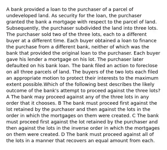 A bank provided a loan to the purchaser of a parcel of undeveloped land. As security for the loan, the purchaser granted the bank a mortgage with respect to the parcel of land. Subsequently, the purchaser subdivided the land into three lots. The purchaser sold two of the three lots, each to a different buyer at a different time. Each buyer obtained a loan to finance the purchase from a different bank, neither of which was the bank that provided the original loan to the purchaser. Each buyer gave his lender a mortgage on his lot. The purchaser later defaulted on his bank loan. The bank filed an action to foreclose on all three parcels of land. The buyers of the two lots each filed an appropriate motion to protect their interests to the maximum extent possible.Which of the following best describes the likely outcome of the bank's attempt to proceed against the three lots? A The bank may proceed against any of the three lots in any order that it chooses. B The bank must proceed first against the lot retained by the purchaser and then against the lots in the order in which the mortgages on them were created. C The bank must proceed first against the lot retained by the purchaser and then against the lots in the inverse order in which the mortgages on them were created. D The bank must proceed against all of the lots in a manner that recovers an equal amount from each.