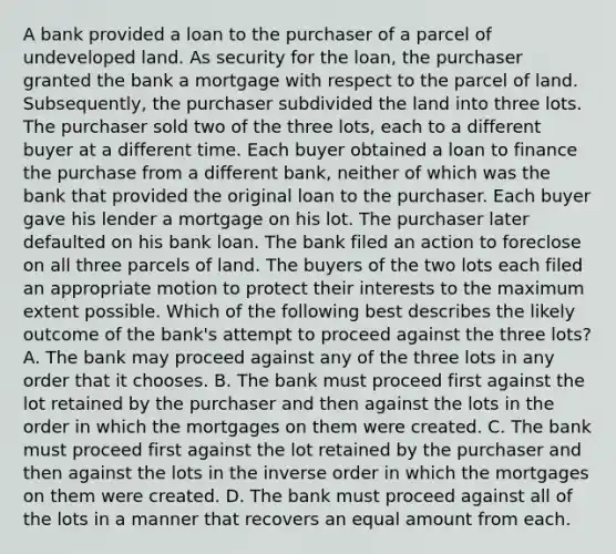 A bank provided a loan to the purchaser of a parcel of undeveloped land. As security for the loan, the purchaser granted the bank a mortgage with respect to the parcel of land. Subsequently, the purchaser subdivided the land into three lots. The purchaser sold two of the three lots, each to a different buyer at a different time. Each buyer obtained a loan to finance the purchase from a different bank, neither of which was the bank that provided the original loan to the purchaser. Each buyer gave his lender a mortgage on his lot. The purchaser later defaulted on his bank loan. The bank filed an action to foreclose on all three parcels of land. The buyers of the two lots each filed an appropriate motion to protect their interests to the maximum extent possible. Which of the following best describes the likely outcome of the bank's attempt to proceed against the three lots? A. The bank may proceed against any of the three lots in any order that it chooses. B. The bank must proceed first against the lot retained by the purchaser and then against the lots in the order in which the mortgages on them were created. C. The bank must proceed first against the lot retained by the purchaser and then against the lots in the inverse order in which the mortgages on them were created. D. The bank must proceed against all of the lots in a manner that recovers an equal amount from each.