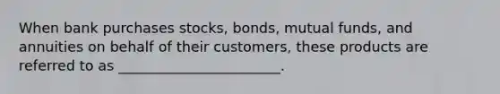 When bank purchases stocks, bonds, mutual funds, and annuities on behalf of their customers, these products are referred to as _______________________.