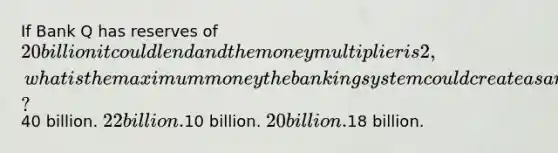 If Bank Q has reserves of 20 billion it could lend and the money multiplier is 2, what is the maximum money the banking system could create as a result?40 billion. 22 billion.10 billion. 20 billion.18 billion.