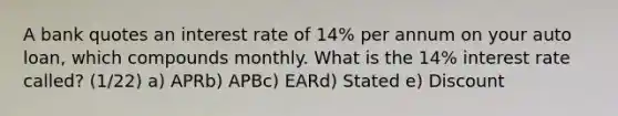 A bank quotes an interest rate of 14% per annum on your auto loan, which compounds monthly. What is the 14% interest rate called? (1/22) a) APRb) APBc) EARd) Stated e) Discount