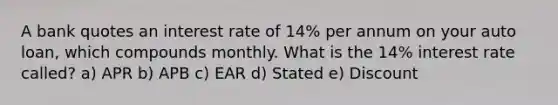 A bank quotes an interest rate of 14% per annum on your auto loan, which compounds monthly. What is the 14% interest rate called? a) APR b) APB c) EAR d) Stated e) Discount