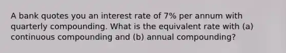 A bank quotes you an interest rate of 7% per annum with quarterly compounding. What is the equivalent rate with (a) continuous compounding and (b) annual compounding?