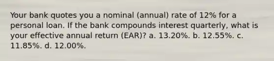 Your bank quotes you a nominal (annual) rate of 12% for a personal loan. If the bank compounds interest quarterly, what is your effective annual return (EAR)? a. 13.20%. b. 12.55%. c. 11.85%. d. 12.00%.