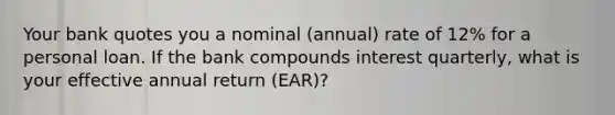 Your bank quotes you a nominal (annual) rate of 12% for a personal loan. If the bank compounds interest quarterly, what is your effective annual return (EAR)?