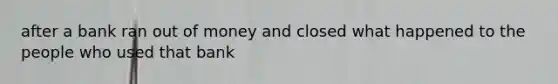 after a bank ran out of money and closed what happened to the people who used that bank