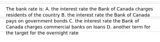 The bank rate is: A. the interest rate the Bank of Canada charges residents of the country B. the interest rate the Bank of Canada pays on government bonds C. the interest rate the Bank of Canada charges commercial banks on loans D. another term for the target for the overnight rate