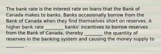 The bank rate is the interest rate on loans that the Bank of Canada makes to banks. Banks occasionally borrow from the Bank of Canada when they find themselves short on reserves. A higher bank rate ________ banks' incentives to borrow reserves from the Bank of Canada, thereby ________ the quantity of reserves in the banking system and causing the money supply to ________ .