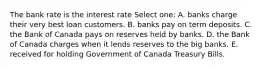 The bank rate is the interest rate Select one: A. banks charge their very best loan customers. B. banks pay on term deposits. C. the Bank of Canada pays on reserves held by banks. D. the Bank of Canada charges when it lends reserves to the big banks. E. received for holding Government of Canada Treasury Bills.