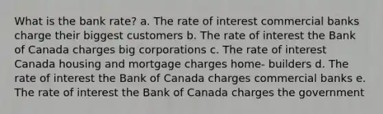 What is the bank rate? a. The rate of interest commercial banks charge their biggest customers b. The rate of interest the Bank of Canada charges big corporations c. The rate of interest Canada housing and mortgage charges home- builders d. The rate of interest the Bank of Canada charges commercial banks e. The rate of interest the Bank of Canada charges the government