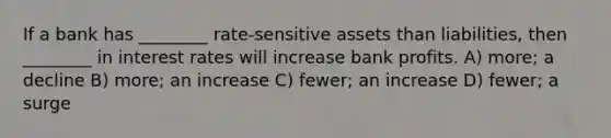 If a bank has ________ rate-sensitive assets than liabilities, then ________ in interest rates will increase bank profits. A) more; a decline B) more; an increase C) fewer; an increase D) fewer; a surge