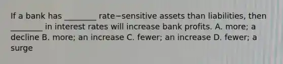 If a bank has​ ________ rate−sensitive assets than​ liabilities, then​ ________ in interest rates will increase bank profits. A. more; a decline B. more; an increase C. fewer; an increase D. fewer; a surge