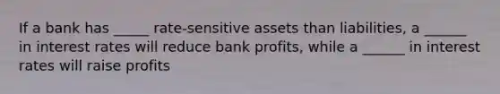 If a bank has _____ rate-sensitive assets than liabilities, a ______ in interest rates will reduce bank profits, while a ______ in interest rates will raise profits