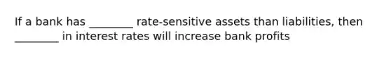 If a bank has ________ rate-sensitive assets than liabilities, then ________ in interest rates will increase bank profits