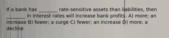 If a bank has ________ rate-sensitive assets than liabilities, then ________ in interest rates will increase bank profits. A) more; an increase B) fewer; a surge C) fewer; an increase D) more; a decline