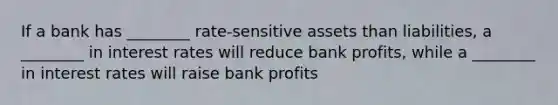 If a bank has ________ rate-sensitive assets than liabilities, a ________ in interest rates will reduce bank profits, while a ________ in interest rates will raise bank profits