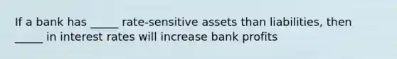 If a bank has _____ rate-sensitive assets than liabilities, then _____ in interest rates will increase bank profits