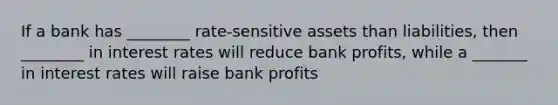 If a bank has ________ rate-sensitive assets than liabilities, then ________ in interest rates will reduce bank profits, while a _______ in interest rates will raise bank profits