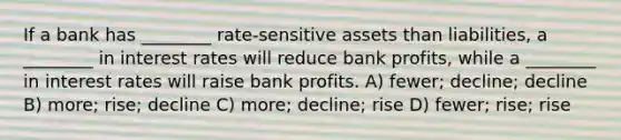 If a bank has ________ rate-sensitive assets than liabilities, a ________ in interest rates will reduce bank profits, while a ________ in interest rates will raise bank profits. A) fewer; decline; decline B) more; rise; decline C) more; decline; rise D) fewer; rise; rise