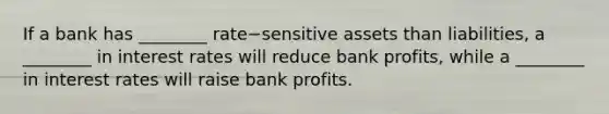 If a bank has​ ________ rate−sensitive assets than​ liabilities, a​ ________ in interest rates will reduce bank​ profits, while a​ ________ in interest rates will raise bank profits.