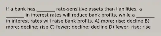 If a bank has ________ rate-sensitive assets than liabilities, a ________ in interest rates will reduce bank profits, while a ________ in interest rates will raise bank profits. A) more; rise; decline B) more; decline; rise C) fewer; decline; decline D) fewer; rise; rise