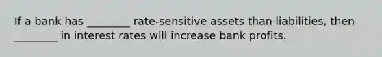 If a bank has ________ rate-sensitive assets than liabilities, then ________ in interest rates will increase bank profits.