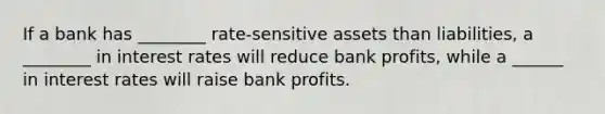 If a bank has ________ rate-sensitive assets than liabilities, a ________ in interest rates will reduce bank profits, while a ______ in interest rates will raise bank profits.