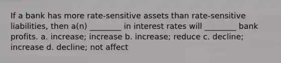 If a bank has more rate-sensitive assets than rate-sensitive liabilities, then a(n) ________ in <a href='https://www.questionai.com/knowledge/kUDTXKmzs3-interest-rates' class='anchor-knowledge'>interest rates</a> will ________ bank profits. a. increase; increase b. increase; reduce c. decline; increase d. decline; not affect